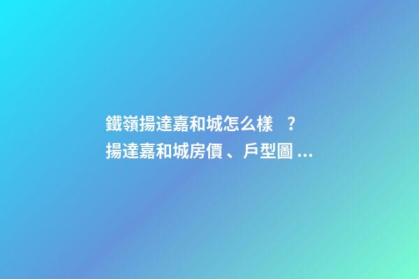 鐵嶺揚達嘉和城怎么樣？揚達嘉和城房價、戶型圖、周邊配套樓盤分析